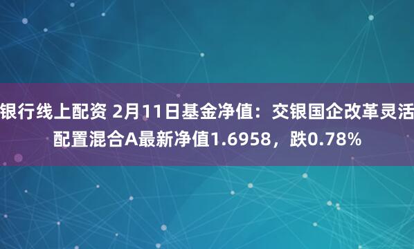 银行线上配资 2月11日基金净值：交银国企改革灵活配置混合A最新净值1.6958，跌0.78%