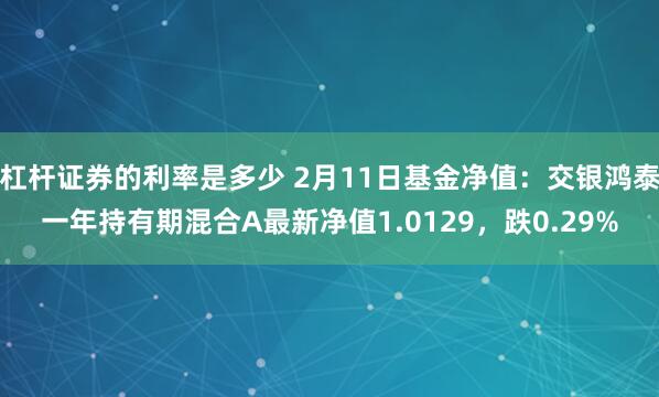 杠杆证券的利率是多少 2月11日基金净值：交银鸿泰一年持有期混合A最新净值1.0129，跌0.29%