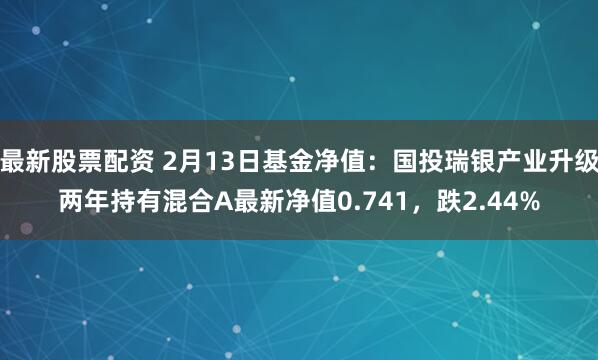 最新股票配资 2月13日基金净值：国投瑞银产业升级两年持有混合A最新净值0.741，跌2.44%