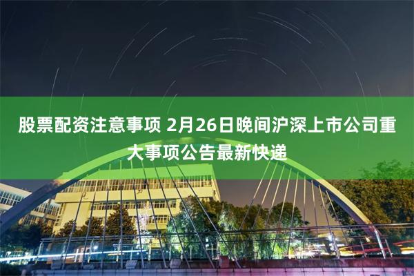 股票配资注意事项 2月26日晚间沪深上市公司重大事项公告最新快递