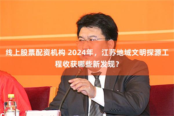 线上股票配资机构 2024年，江苏地域文明探源工程收获哪些新发现？